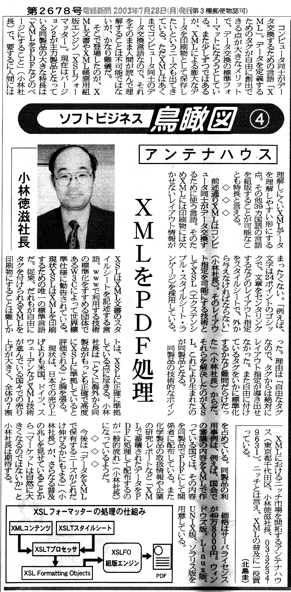  
XMLにおけるニッチ市場を開拓するアンテナハウス(東京都千代田区、小林徳滋社長、03-3234
-9631)。 ニッチとは言え、XMLの普及に一役買っている。 （北島圭)

コンピユータ同士がデータ交換するための言語「XML」。テータを定義するためのタグが自由に創出できる点が大きなメリツトで、データ交換の標準フォーマットになろうとしている。
また少しずつてはあるが、XMLによる膨大なデータを印刷物として保存したいという二ーズも出てきている。ただＸMLはあくまてコンピユータ同士のデータ交換言語なので、それをそのまま人間が読んて理解することは不何能ではないが、かなり難儀だ。
 そこで登場したのが、ＸML文書やＸML帳票用組版エンジン「XSLフオーマッター」。 現在はパージョン2が主力製品となっている同製品の大きな特長は「XMLをPDFなどのベージにすること」 (小林社長) 。
要するに人間には理解しにくいXMLテータを理解しやすい形にする点。その他39カ国語の言語を組版することが可能なことも特長と言える。

◇ ◇ ◇
前述通りXMLはコンビュータ同士がテータ交換するために使う言語。そのためXMLには印刷物には欠かせないレイアウト情報がまったくない。 「例えば、文宇は24ポインドのゴシックで、文章をセンタリングするなどのレイアウト指定をスタイルシートで、外から与えなければならない」(小林社長)。
そのレイアウト指定を可能にする技術としてXSL(エクステンシブル・ スタイルシード・ ランケージ)を採用している。ＸSLはＸML文書のスタイルシートを記述する言語。WWWを利用する技術の標準化をすすめる団体であるW3Cによって世界標準仕様に勧告されている。
現状XSLはXMLを印刷するための唯一の標準言語だ。従来、だれもが自由にタグを付けられるＸMLを印刷物にすることは難しかった。 理由は「自由なタグなので、タグからば絶対にレイアウト指定が導き出せなかった。また自由に付けているタグをいかに標準化するかなど難問だらけだった」(小林社長) からだ。
それらを解決したのがXSL。これにより主まれたのが同製品となる。
同製品の技術的なポイントは、XSLに正確に準拠している点に尽きる。小林社長は「特に海外から同製品がもっとも正確で高度にXSLに準拠していると評価される」と胸を張る。
現状は、日本での売り上げよりも米国、ドイツ、スウェーデンなどXML技術が進んでいる国々ての売り上げが大きく、全体の7割を占めている。同製品の利用事例は、例えば、国会での審議の内容をＸMLで作つている国では、その内容を同製品でPDFにして閲係者に配布している。また化学製品の取扱情報や企業の研究レホードなどXMLて蓄積されたデータをPDFに処理して配布するのが一般的流れ」(小林社長) になっているようだ。
今後は「データをXMLで保有するニーズがどれだけ伸びるかにもよる」(小林社長) が、さらなる普及の兆しを見せていることから「マーケットは自然に大きくなるのでないか」と小林社長は期待する。
価格はサーバラインスが49万88００円。ウィンドウス版、 Linuxx版、UNIX版（ソラリス版）を用意している。