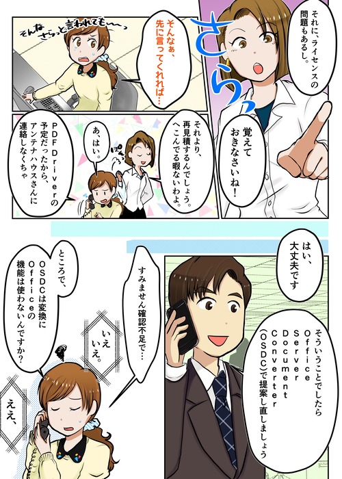 ２ページ目 それに、ライセンスの問題もあるし。覚えておきなさいね！ そんなぁ、先に言ってくれれば・・・・それより、再見積するんでしょう。へこんでる暇はないわよ。あ、はい。PDF Driverの予定だったから、アンテナハウスさんに連絡しなくちゃはい、大丈夫ですよ。そういうことでしたらOffice Server Document Converter（OSDC)で提案し直しましょうすみません、確認不足で
OSDCは、変換にOfficeの機能は使わないんですか？ええ、