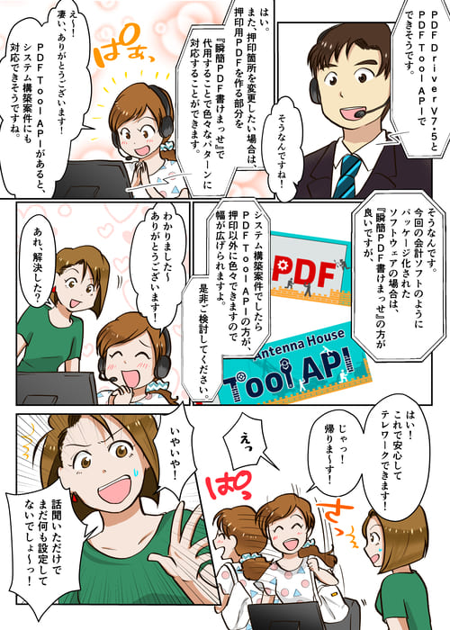 ４ページ目 PDF Driver V7.5とPDF Tool APIでできそうです。そうなんですね。はい。また、押印箇所を変更したい場合は、押印用PDFを作る部分を『瞬簡PDF 書けまっせ』で代用することで色々なパターンに対応することができます。ありがとうございます。PDF Tool APIがあると、システム構築案件にも対応できそうですね。そうなんです。今回の会計ソフトのようにパッケージ化されたソフトウエアの場合は、『瞬簡PDF 書けまっせ』の方が良いですが、システム構築案件でしたらPDF Tool APIの方が、押印以外にも色々できますので幅が広げられますよ。是非ご検討してください。
